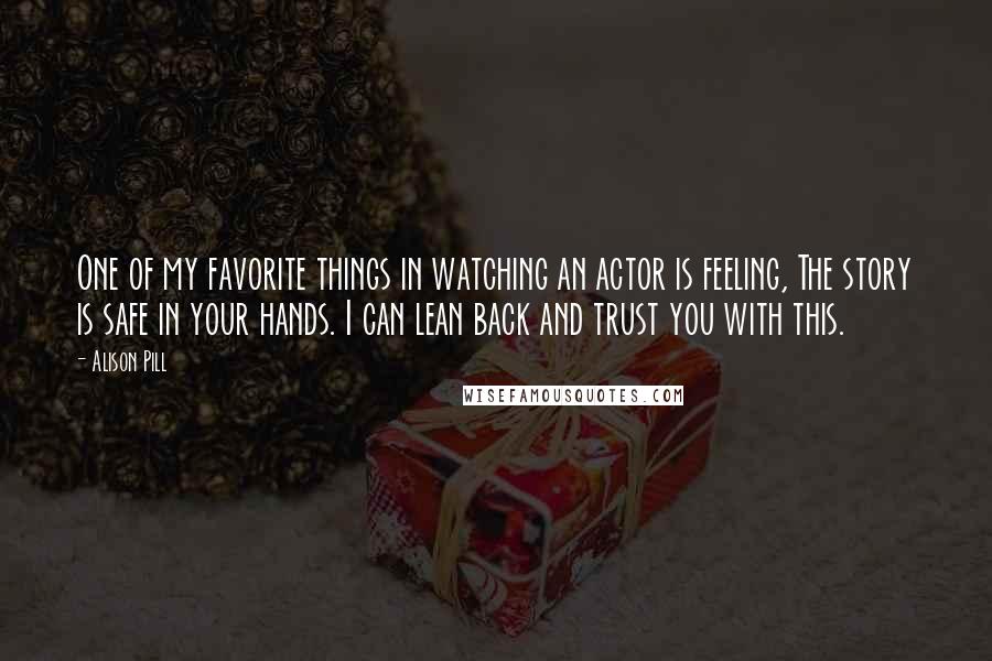 Alison Pill quotes: One of my favorite things in watching an actor is feeling, The story is safe in your hands. I can lean back and trust you with this.