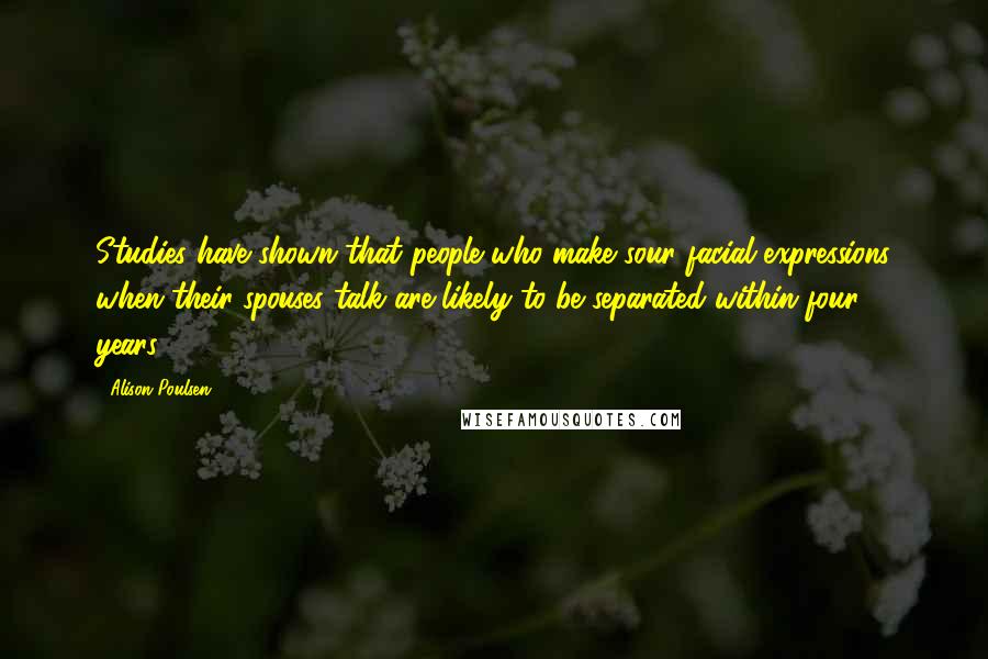 Alison Poulsen quotes: Studies have shown that people who make sour facial expressions when their spouses talk are likely to be separated within four years.[10]