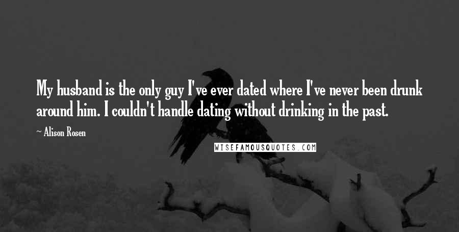 Alison Rosen quotes: My husband is the only guy I've ever dated where I've never been drunk around him. I couldn't handle dating without drinking in the past.