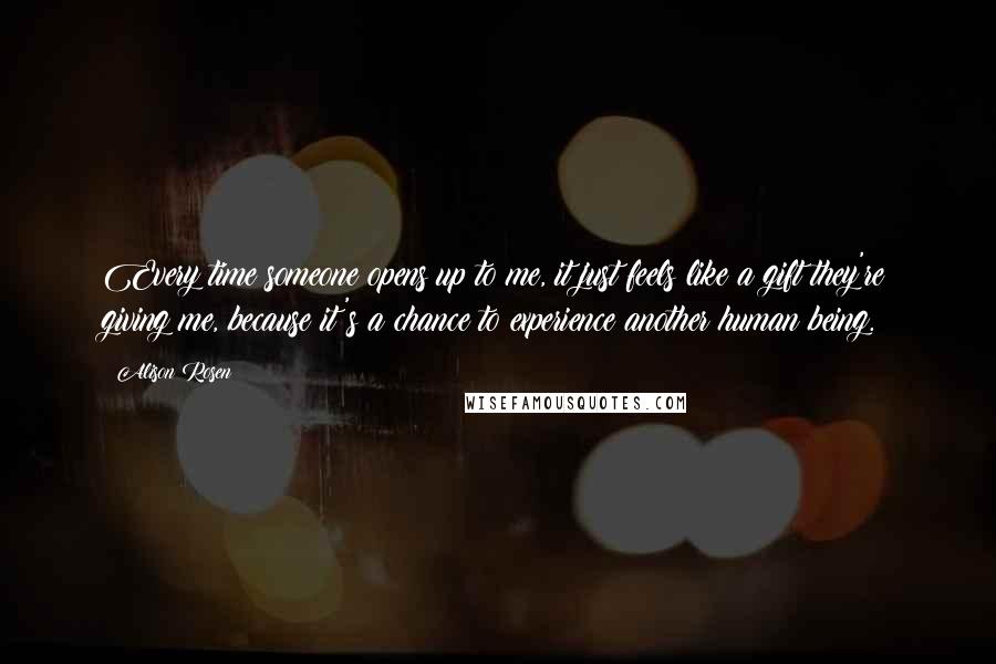 Alison Rosen quotes: Every time someone opens up to me, it just feels like a gift they're giving me, because it's a chance to experience another human being.