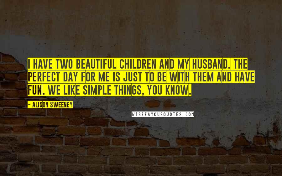 Alison Sweeney quotes: I have two beautiful children and my husband. The perfect day for me is just to be with them and have fun. We like simple things, you know.