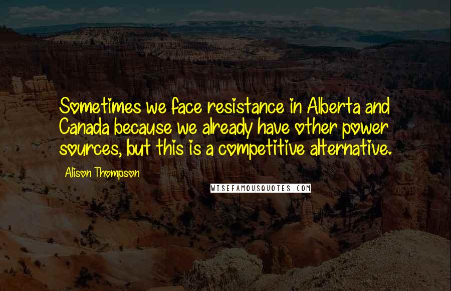 Alison Thompson quotes: Sometimes we face resistance in Alberta and Canada because we already have other power sources, but this is a competitive alternative.