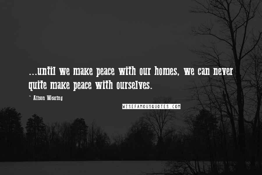 Alison Wearing quotes: ...until we make peace with our homes, we can never quite make peace with ourselves.