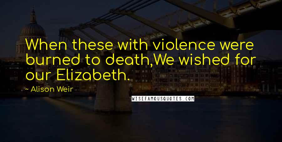 Alison Weir quotes: When these with violence were burned to death,We wished for our Elizabeth.