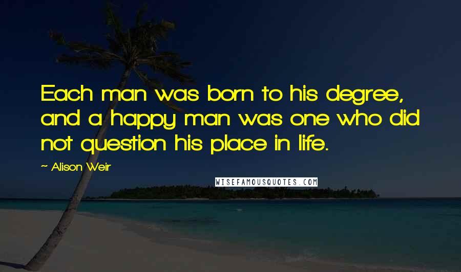 Alison Weir quotes: Each man was born to his degree, and a happy man was one who did not question his place in life.