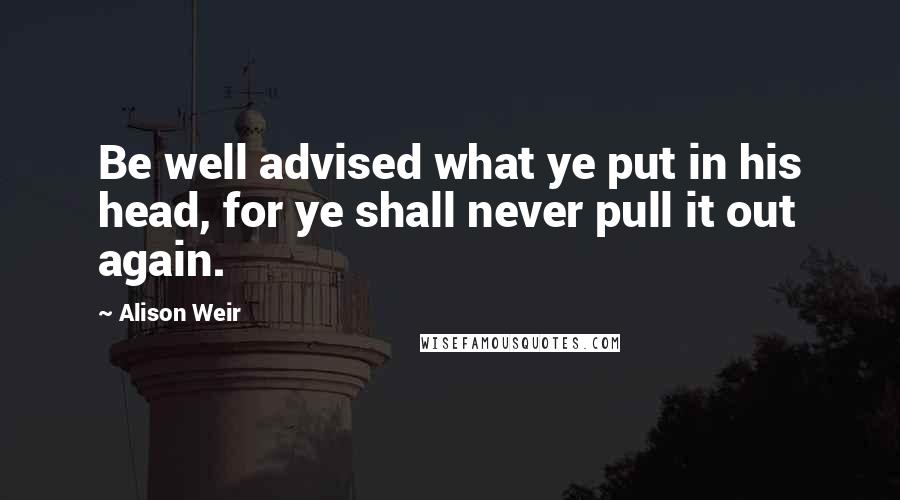 Alison Weir quotes: Be well advised what ye put in his head, for ye shall never pull it out again.