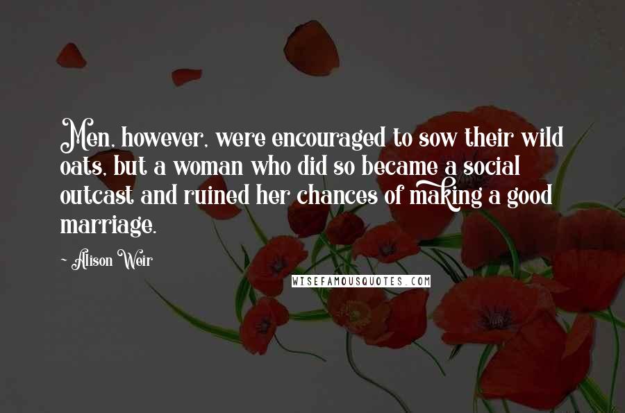 Alison Weir quotes: Men, however, were encouraged to sow their wild oats, but a woman who did so became a social outcast and ruined her chances of making a good marriage. Alison Weir quotes: Men, however, were encouraged to sow their wild oats, but a woman who did so became a social outcast and ruined her chances of making a good marriage.