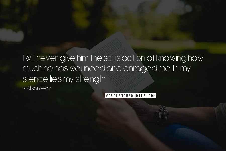 Alison Weir quotes: I will never give him the satisfaction of knowing how much he has wounded and enraged me. In my silence lies my strength. Alison Weir quotes: I will never give him the satisfaction of knowing how much he has wounded and enraged me. In my silence lies my strength.