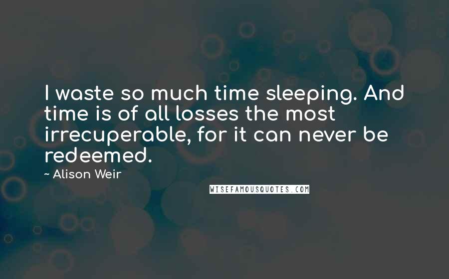 Alison Weir quotes: I waste so much time sleeping. And time is of all losses the most irrecuperable, for it can never be redeemed.