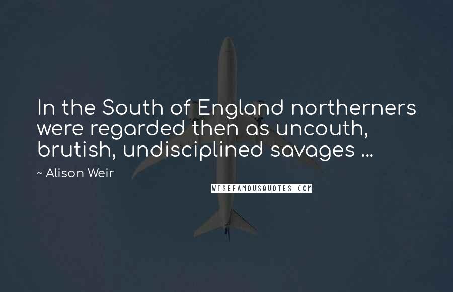 Alison Weir quotes: In the South of England northerners were regarded then as uncouth, brutish, undisciplined savages ... Alison Weir quotes: In the South of England northerners were regarded then as uncouth, brutish, undisciplined savages ...