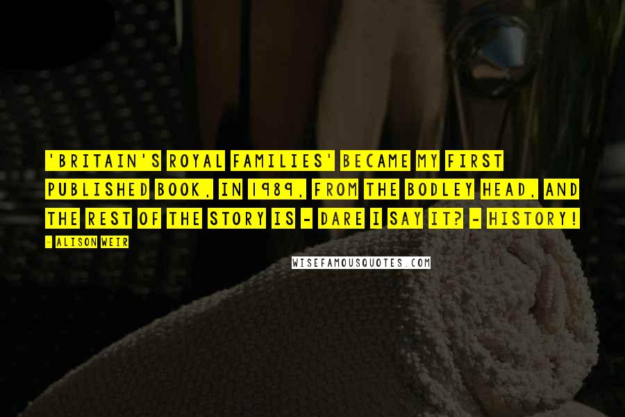 Alison Weir quotes: 'Britain's Royal Families' became my first published book, in 1989, from The Bodley Head, and the rest of the story is - dare I say it? - history!
