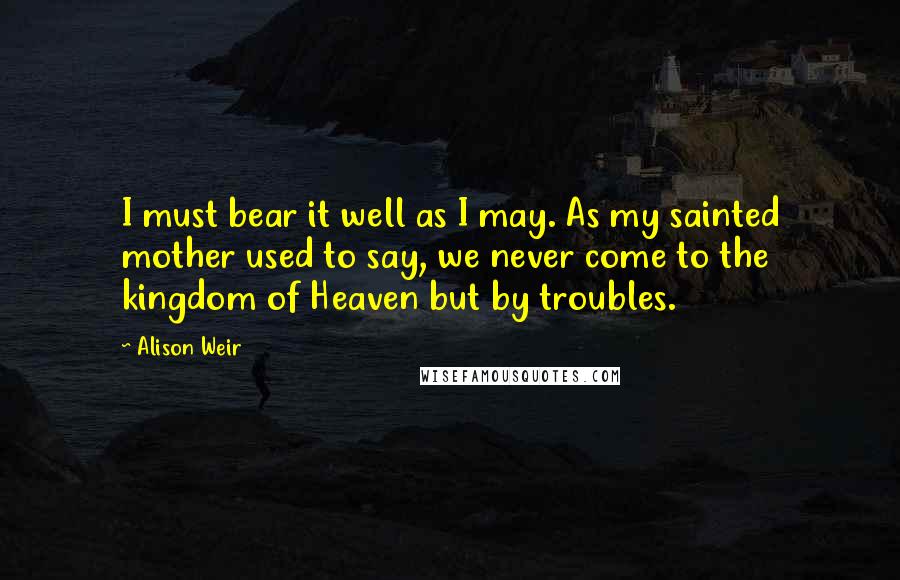 Alison Weir quotes: I must bear it well as I may. As my sainted mother used to say, we never come to the kingdom of Heaven but by troubles.