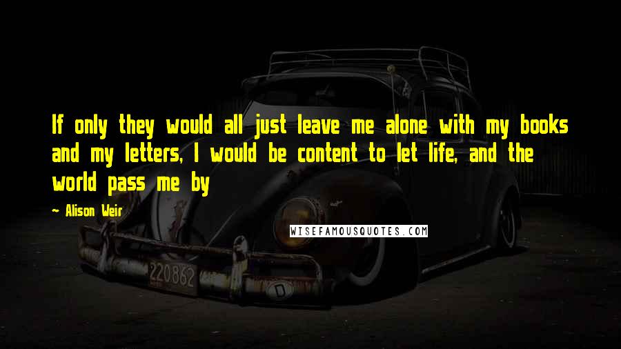 Alison Weir quotes: If only they would all just leave me alone with my books and my letters, I would be content to let life, and the world pass me by