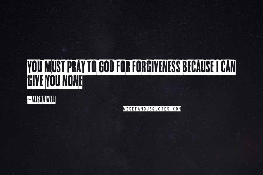 Alison Weir quotes: You must pray to God for forgiveness because I can give you none