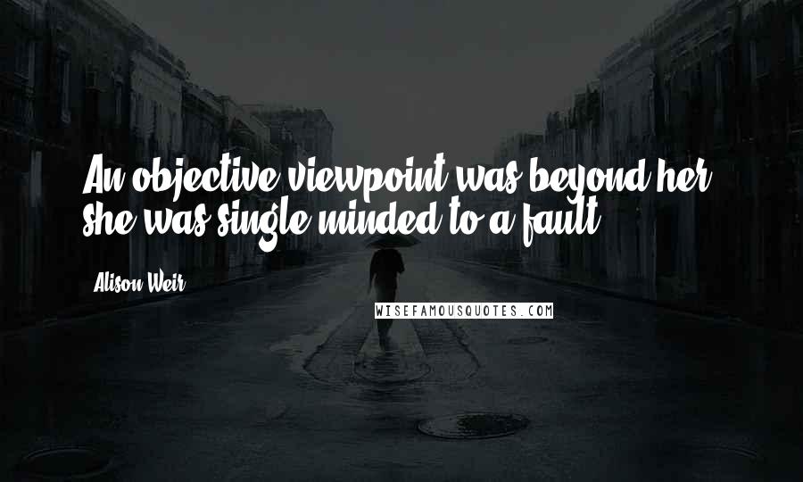 Alison Weir quotes: An objective viewpoint was beyond her; she was single-minded to a fault.