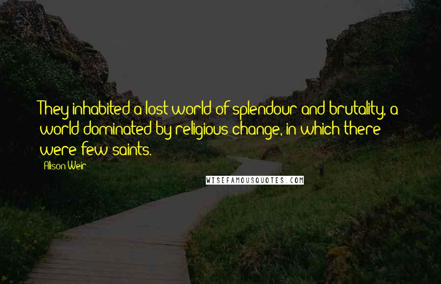 Alison Weir quotes: They inhabited a lost world of splendour and brutality, a world dominated by religious change, in which there were few saints.