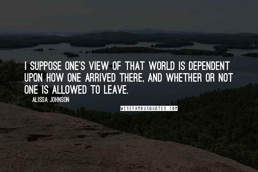 Alissa Johnson quotes: I suppose one's view of that world is dependent upon how one arrived there, and whether or not one is allowed to leave.
