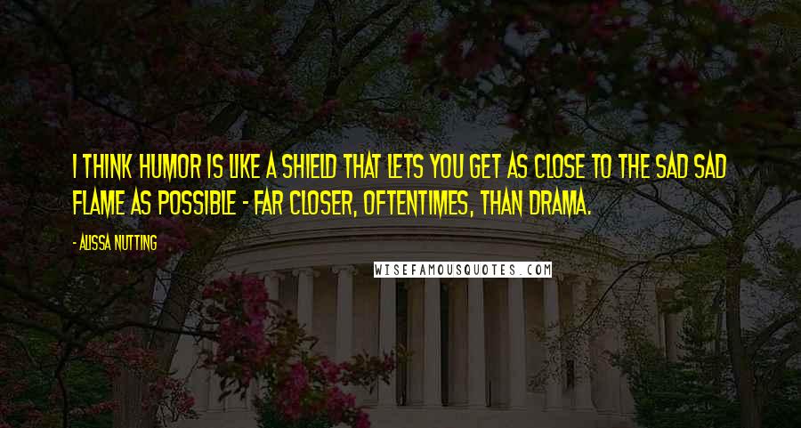 Alissa Nutting quotes: I think humor is like a shield that lets you get as close to the sad sad flame as possible - far closer, oftentimes, than drama.