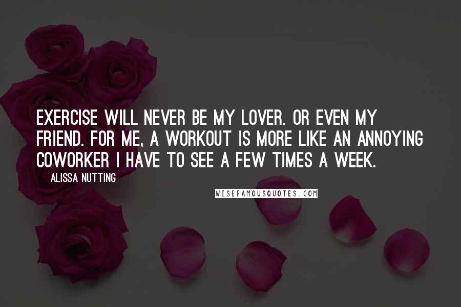 Alissa Nutting quotes: Exercise will never be my lover. Or even my friend. For me, a workout is more like an annoying coworker I have to see a few times a week.