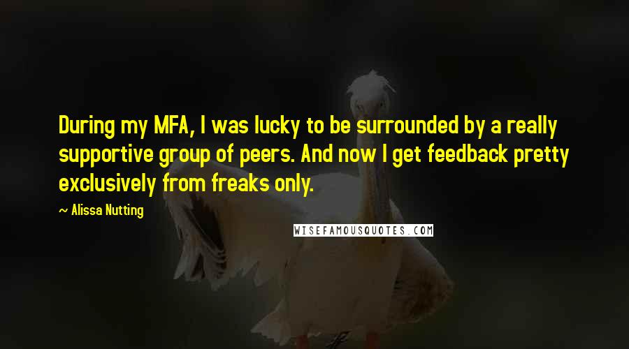 Alissa Nutting quotes: During my MFA, I was lucky to be surrounded by a really supportive group of peers. And now I get feedback pretty exclusively from freaks only.