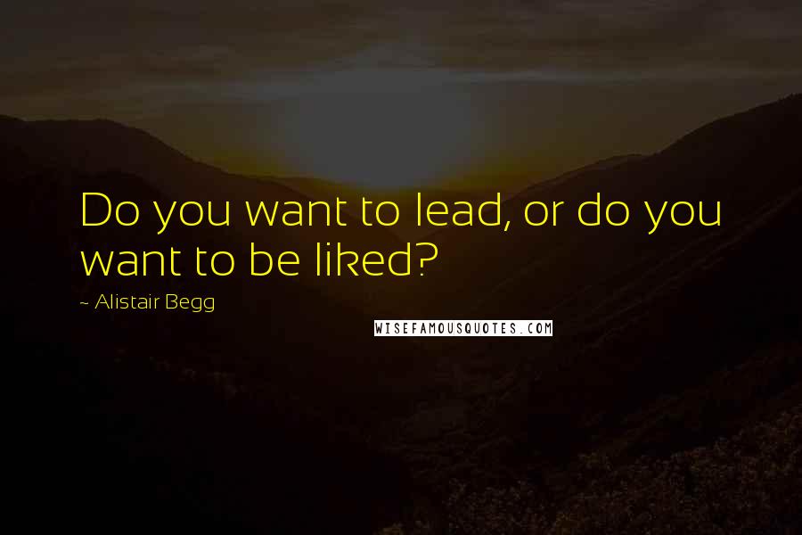 Alistair Begg quotes: Do you want to lead, or do you want to be liked?