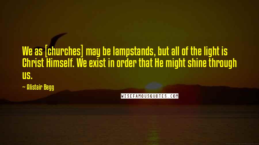 Alistair Begg quotes: We as [churches] may be lampstands, but all of the light is Christ Himself. We exist in order that He might shine through us.