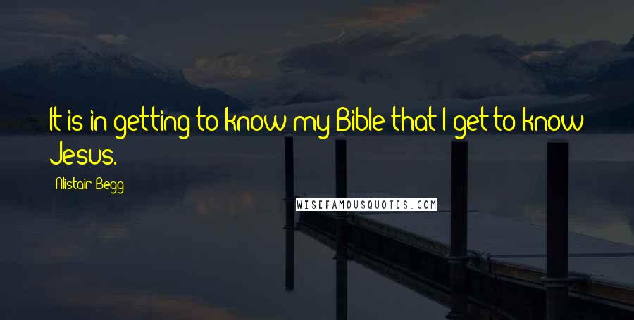 Alistair Begg quotes: It is in getting to know my Bible that I get to know Jesus.