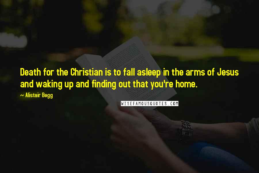 Alistair Begg quotes: Death for the Christian is to fall asleep in the arms of Jesus and waking up and finding out that you're home.