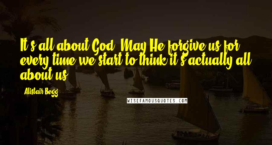Alistair Begg quotes: It's all about God. May He forgive us for every time we start to think it's actually all about us.