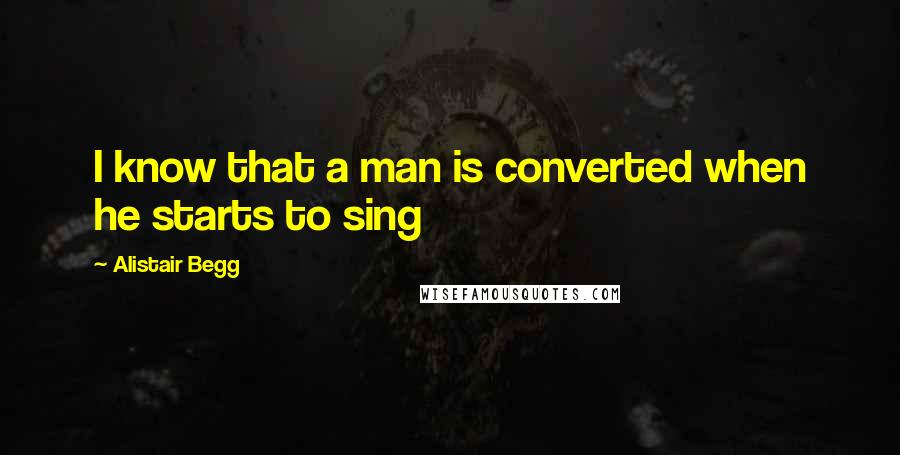 Alistair Begg quotes: I know that a man is converted when he starts to sing