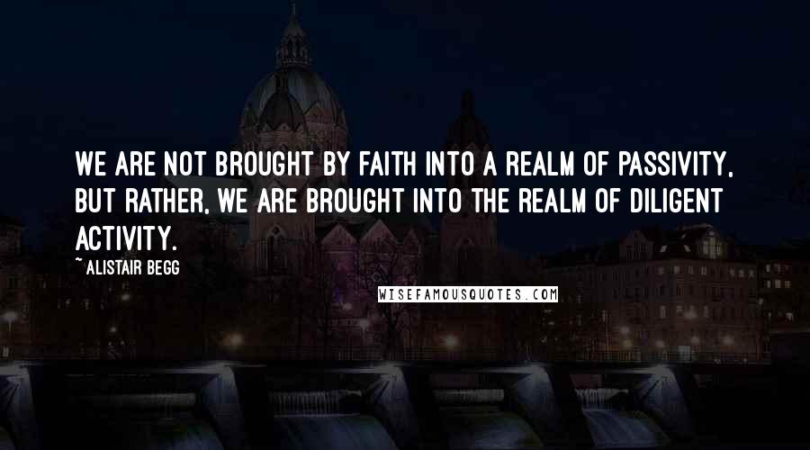 Alistair Begg quotes: We are not brought by faith into a realm of passivity, but rather, we are brought into the realm of diligent activity.