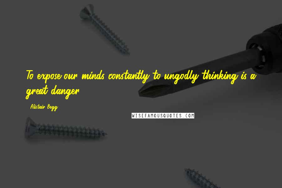 Alistair Begg quotes: To expose our minds constantly to ungodly thinking is a great danger.