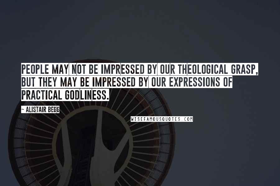 Alistair Begg quotes: People may not be impressed by our theological grasp, but they may be impressed by our expressions of practical godliness.