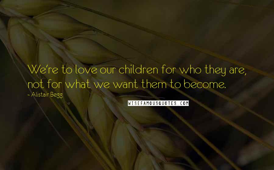 Alistair Begg quotes: We're to love our children for who they are, not for what we want them to become.