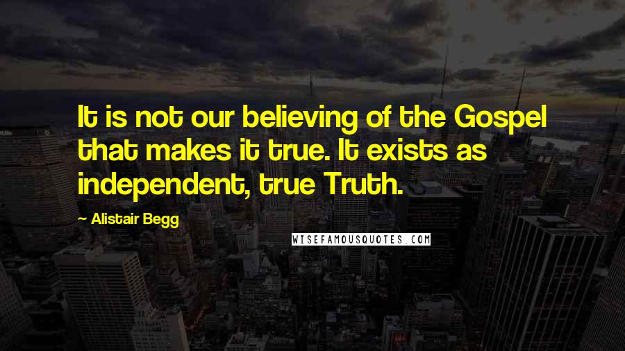 Alistair Begg quotes: It is not our believing of the Gospel that makes it true. It exists as independent, true Truth.