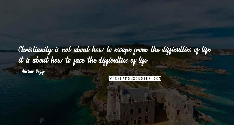 Alistair Begg quotes: Christianity is not about how to escape from the difficulties of life - it is about how to face the difficulties of life.