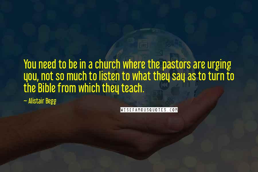 Alistair Begg quotes: You need to be in a church where the pastors are urging you, not so much to listen to what they say as to turn to the Bible from which