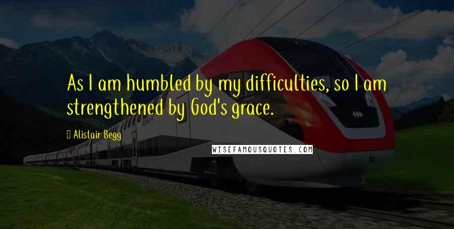 Alistair Begg quotes: As I am humbled by my difficulties, so I am strengthened by God's grace.