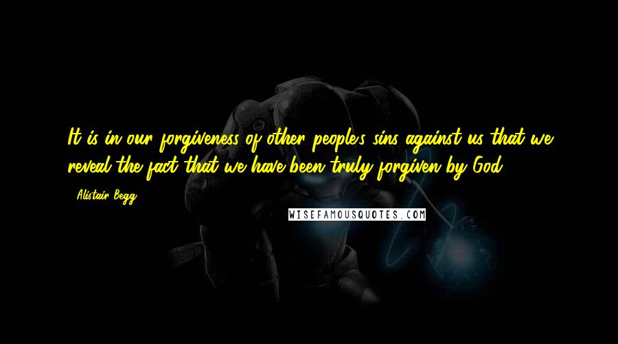 Alistair Begg quotes: It is in our forgiveness of other people's sins against us that we reveal the fact that we have been truly forgiven by God.