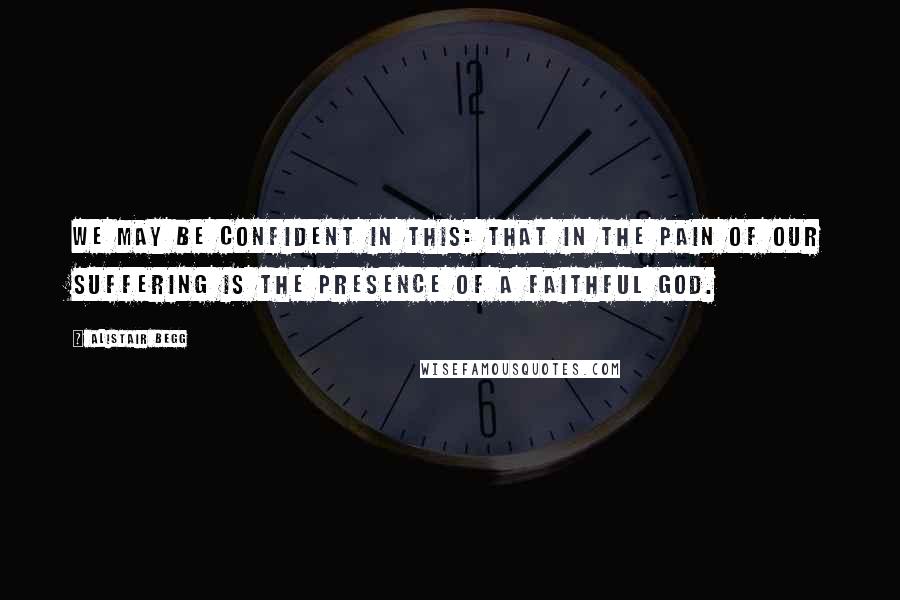 Alistair Begg quotes: We may be confident in this: that in the pain of our suffering is the presence of a faithful God.