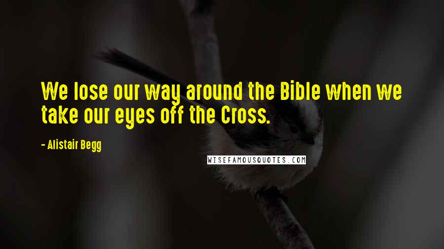 Alistair Begg quotes: We lose our way around the Bible when we take our eyes off the Cross.