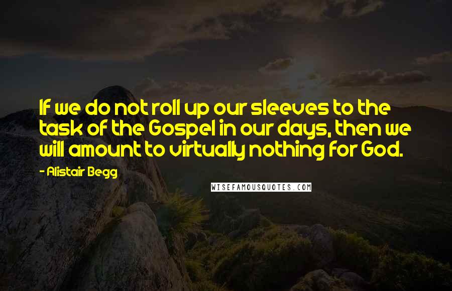 Alistair Begg quotes: If we do not roll up our sleeves to the task of the Gospel in our days, then we will amount to virtually nothing for God.