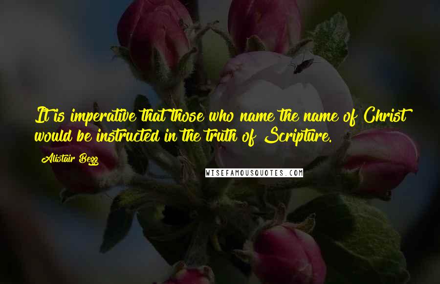 Alistair Begg quotes: It is imperative that those who name the name of Christ would be instructed in the truth of Scripture.