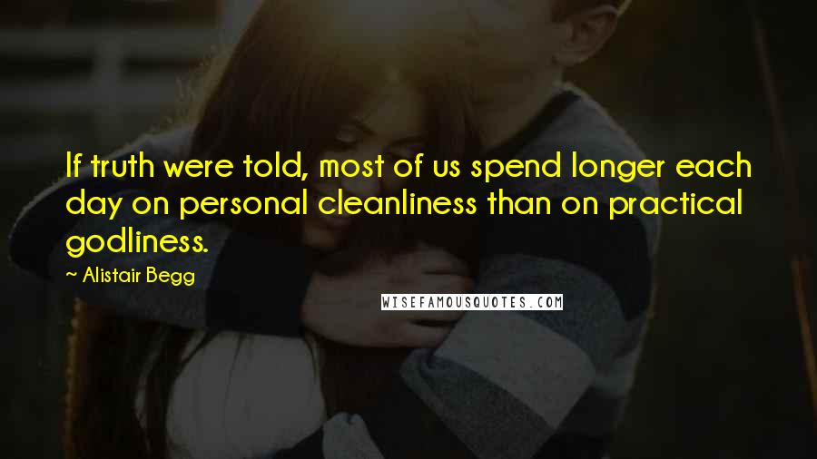 Alistair Begg quotes: If truth were told, most of us spend longer each day on personal cleanliness than on practical godliness.
