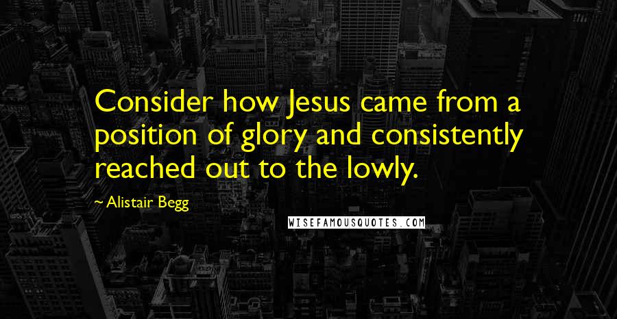 Alistair Begg quotes: Consider how Jesus came from a position of glory and consistently reached out to the lowly.