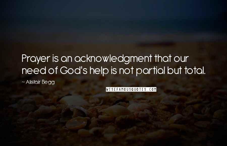 Alistair Begg quotes: Prayer is an acknowledgment that our need of God's help is not partial but total.