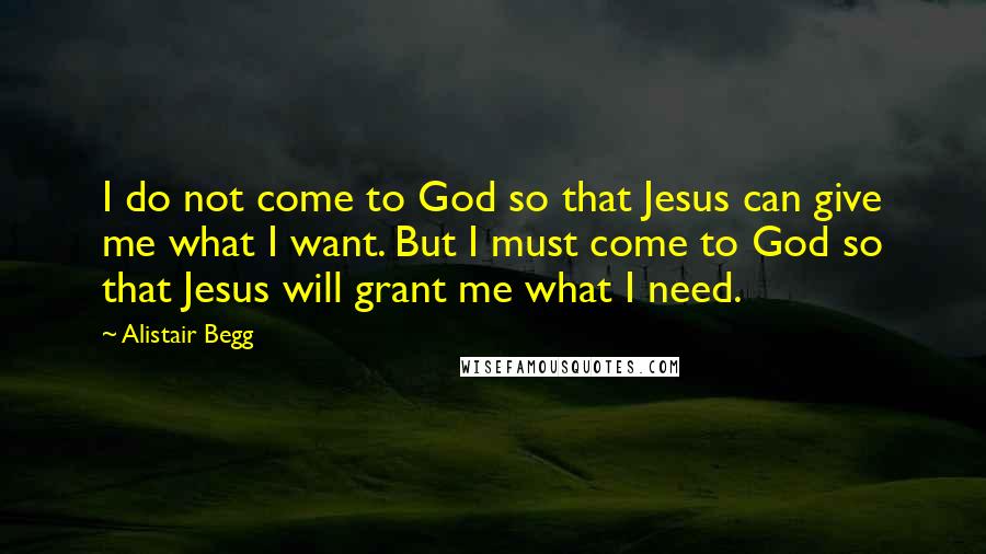 Alistair Begg quotes: I do not come to God so that Jesus can give me what I want. But I must come to God so that Jesus will grant me what I need.