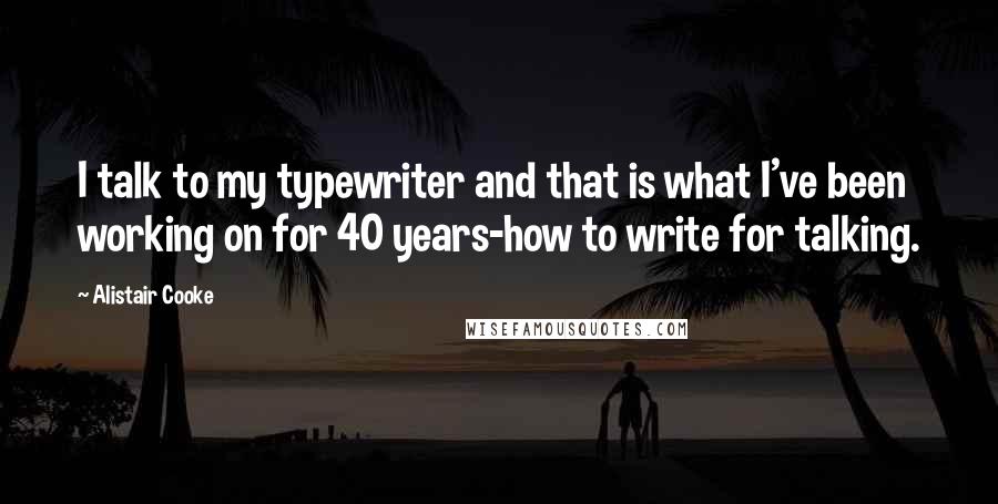 Alistair Cooke quotes: I talk to my typewriter and that is what I've been working on for 40 years-how to write for talking.