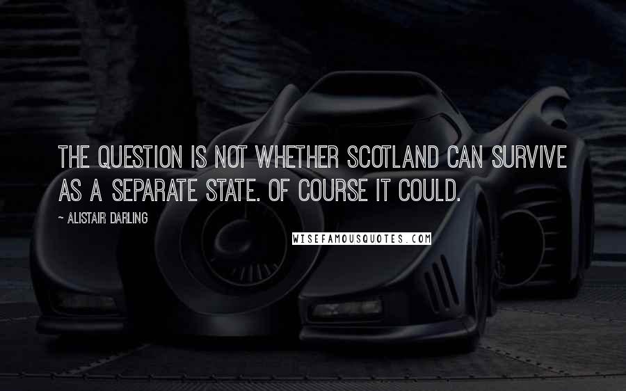 Alistair Darling quotes: The question is not whether Scotland can survive as a separate state. Of course it could.