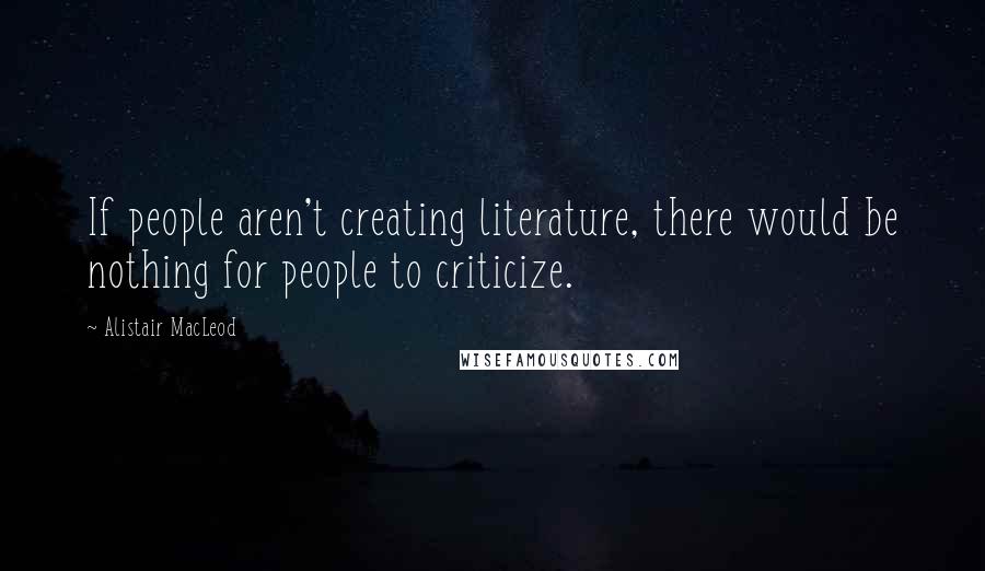 Alistair MacLeod quotes: If people aren't creating literature, there would be nothing for people to criticize.